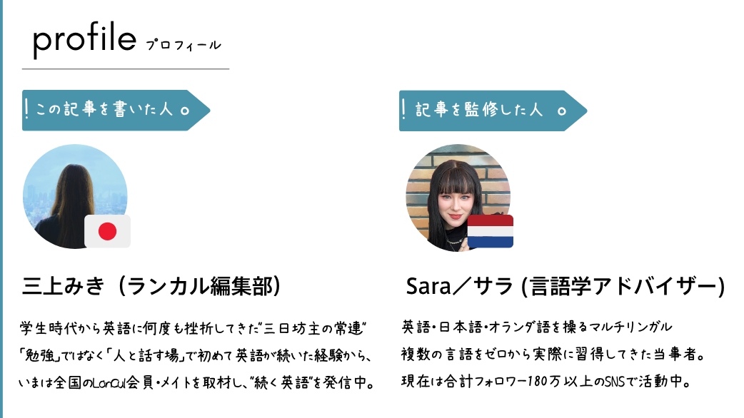 ■ この記事を書いた人 三上 みき(みかみ みき)/ランカル編集部 ライター 学生時代から英語に何度も挫折してきた"三日坊主の常連"。「勉強」ではなく「人と話す場」で初めて英語が続いた経験から、いまは全国のLanCul会員・メイトを取材し、"続く英語"のリアルを発信中。「続かないのは意志の弱さではない」が信条。 ■ 監修 Sara(サラ)/マルチリンガル・語学学習アドバイザー 人文科学とデジタルマーケティングの経験を持つ英語・日本語・オランダ語を操るマルチリンガル。複数の言語をゼロから実際に習得してきた当事者。合計180万以上のSNSでコンテンツを発信するクリエイターであり、語学を"続けて習得した"実体験と専門的視点から本記事を監修。
