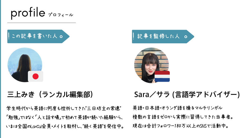 ■ この記事を書いた人 三上 みき(みかみ みき)/ランカル編集部 ライター 学生時代から英語に何度も挫折してきた"三日坊主の常連"。「勉強」ではなく「人と話す場」で初めて英語が続いた経験から、いまは全国のLanCul会員・メイトを取材し、"続く英語"のリアルを発信中。「続かないのは意志の弱さではない」が信条。 ■ 監修 Sara(サラ)/マルチリンガル・語学学習アドバイザー 人文科学とデジタルマーケティングの経験を持つ英語・日本語・オランダ語を操るマルチリンガル。複数の言語をゼロから実際に習得してきた当事者。合計180万以上のSNSでコンテンツを発信するクリエイターであり、語学を"続けて習得した"実体験と専門的視点から本記事を監修。