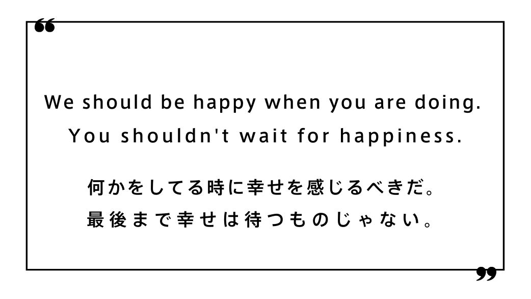 We should be happy when you are doing. You shouldn't wait for happiness.何かをしてる時に幸せを感じるべきだ。 最後まで幸せは待つものじゃない。
