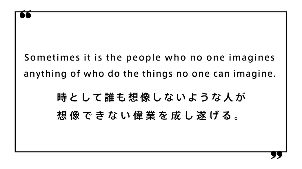 Sometimes it is the people who no one imagines anything of who do the things no one can imagine. 時として誰も想像しないような人が 想像できない偉業を成し遂げる。