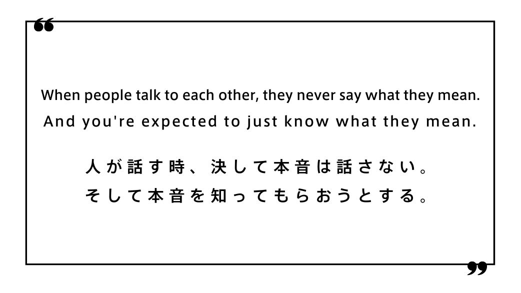 When people talk to each other, they never say what they mean. And you're expected to just know what they mean.人が話す時、決して本音は話さない。 そして本音を知ってもらおうとする。