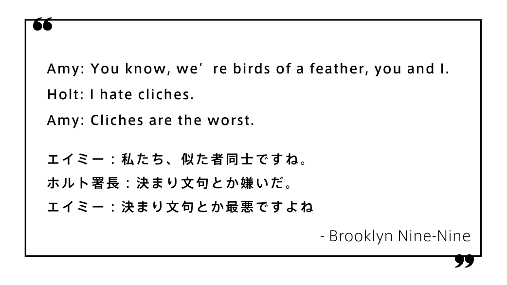 Amy: You know, we’re birds of a feather, you and I. Holt: I hate cliches. Amy: Cliches are the worst.エイミー：私たち、似た者同士ですね。 ホルト署長：決まり文句とか嫌いだ。 エイミー：決まり文句とか最悪ですよね　Brooklyn Nine-Nine